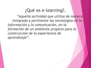 ¿Qué es e-learning?.
“Aquella actividad que utiliza de manera
integrada y pertinente las tecnologías de la
información y la comunicación, en la
formación de un ambiente propicio para la
construcción de la experiencia de
aprendizaje”.
1
 