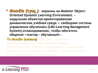 Moodle  ( сущ. )  –  акроним на  Modular Object-Oriented Dynamic Learning Environment.   -  м одульная объектно-ориентированная динамическая учебная среда — свободн ая  систем а  управления обучением (LMS-Learning Management System) ,спланированная, чтобы обогатить общение «тьютор – обучаемый». 13.12.09 To  М oodle  ( глагол )   –   процесс «починки», конструирования, благодаря которому увеличиваются знания, понимание и творческий подход-так был задуман  Moodle , и так   мы можем его использовать в (об)учении . 