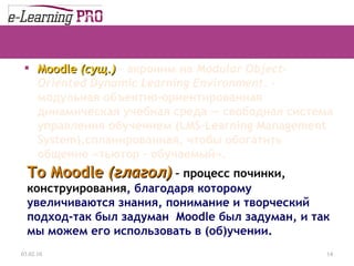 Moodle  ( сущ. )   –  акроним на  Modular Object-Oriented Dynamic Learning Environment.   - м одульная объектно-ориентированная динамическая учебная среда — свободн ая  систем а  управления обучением (LMS-Learning Management System) ,спланированная, чтобы обогатить общение «тьютор – обучаемый». 13.12.09 To  М oodle  ( глагол )  –   процесс починки, конструирования , благодаря которому увеличиваются знания, понимание и творческий подход-так был задуман  Moodle  был задуман, и так мы можем его использовать в (об)учении. 