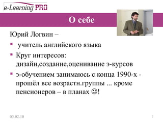 О себе Юрий Логвин –  учитель английского языка Круг интересов: дизайн,создание,оценивание э-курсов  э-обучением занимаюсь с конца 1990-х - прошёл все возрастн.группы ... кроме пенсионеров – в планах   ! 13.12.09 