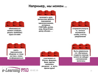13.12.09 Например, мы можем  … проводить урок, дискуссию /  дебаты ,  оценивание одноклассниками ,  интервью , FAQ \ЧаВо ,  ролев. игру ,  Вопр-Ответ ,  доску объявл.  …   отправлять\получать  личные мгновенные сообщ. , э-почту, уведомления обмениваться момент.сообщен.,   решать проблемы курса он-лайн иметь  персональное общение «с глазу на глаз» ,  очень конфедициально участвовать в блогах, форумах, Вики, других «внешних» ресурсах -  и  всё в одном курсе! Быть уверенным, что  обучаемые студенты никогда ничего не забудут – напоминания включены 