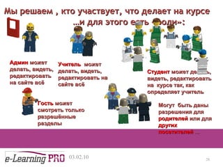 13.12.09 Админ   может делать ,  видеть, редактировать на сайте всё Мы решаем , кто участвует, что делает на курсе … и для этого есть «роли» : Учитель  может делать ,  видеть, редактировать на сайте всё Студент  может делать ,  видеть, редактировать на  курсе так, как определяет учитель Могут  быть даны разрешения для  родителей  или для  других посетителей  ... Гость  может   смотреть только разрешённые разделы 