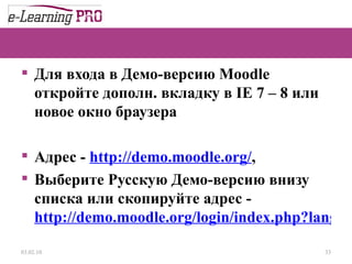 Для входа в Демо-версию М oodle  откройте дополн. вкладку в  IE 7 – 8  или новое окно браузера Адрес -  http://demo.moodle.org/ , Выберите Русскую Демо-версию внизу списка или скопируйте адрес -  http://demo.moodle.org/login/index.php?lang=ru_utf8   13.12.09 