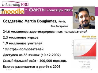 -  факты   ( сентябрь 2008) 13.12.09 Создатель : Martin Dougiamas,  Perth,  Зап.Австралия 24.6  миллионов зарегистрированных пользователей 2.3  миллионов курсов 1.9  миллионов учителей 199  стран-пользователей Доступен на   8 8  языках (10.12.2009) Самый большой сайт  – 200,000  пользов. Быстро развивается и растёт с  2003 