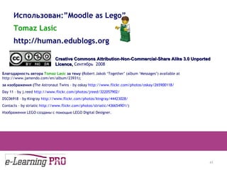 13.12.09 Использован: ”Moodle as Lego” Tomaz Lasic http://human.edublogs.org Creative Commons Attribution-Non-Commercial-Share Alike 3.0 Unported Licence ,  Сентябрь  2008 Благодарность автора  Tomaz Lasic   за тему ( Robert Jakob ‘Together’ (album ‘Messages’) available at http://www.jamendo.com/en/album/23931 ); за изображения ( The Astronaut Twins – by oskay  http://www.flickr.com/photos/oskay/265900118/ Day 11 – by j.reed  http://www.flickr.com/photos/jreed/322057902/ DSC06918 – by Kingray  http://www.flickr.com/photos/kingray/44423028/ Contacts – by striatic  http://www.flickr.com/photos/striatic/436654901/ ) Изображения  LEGO  созданы с помощью  LEGO Digital Designer. 