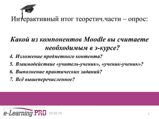 Интерактивный итог теоретич.части – опрос: Какой из компонентов  Moodle  вы считаете необходимым в э-курсе? Изложение предметного контента? Взаимодействие «учитель-ученик», «ученик-ученик»? Выполнение практических заданий? Всё вышеперечисленное? 13.12.09 
