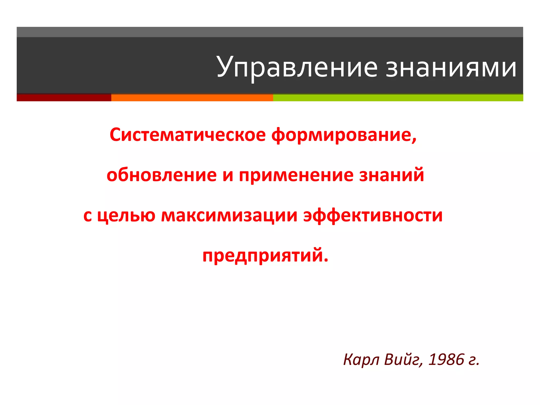 Управление знаниями

  Систематическое формирование,
  обновление и применение знаний
с целью максимизации эффективности
           предприятий.



                          Карл Вийг, 1986 г.
 