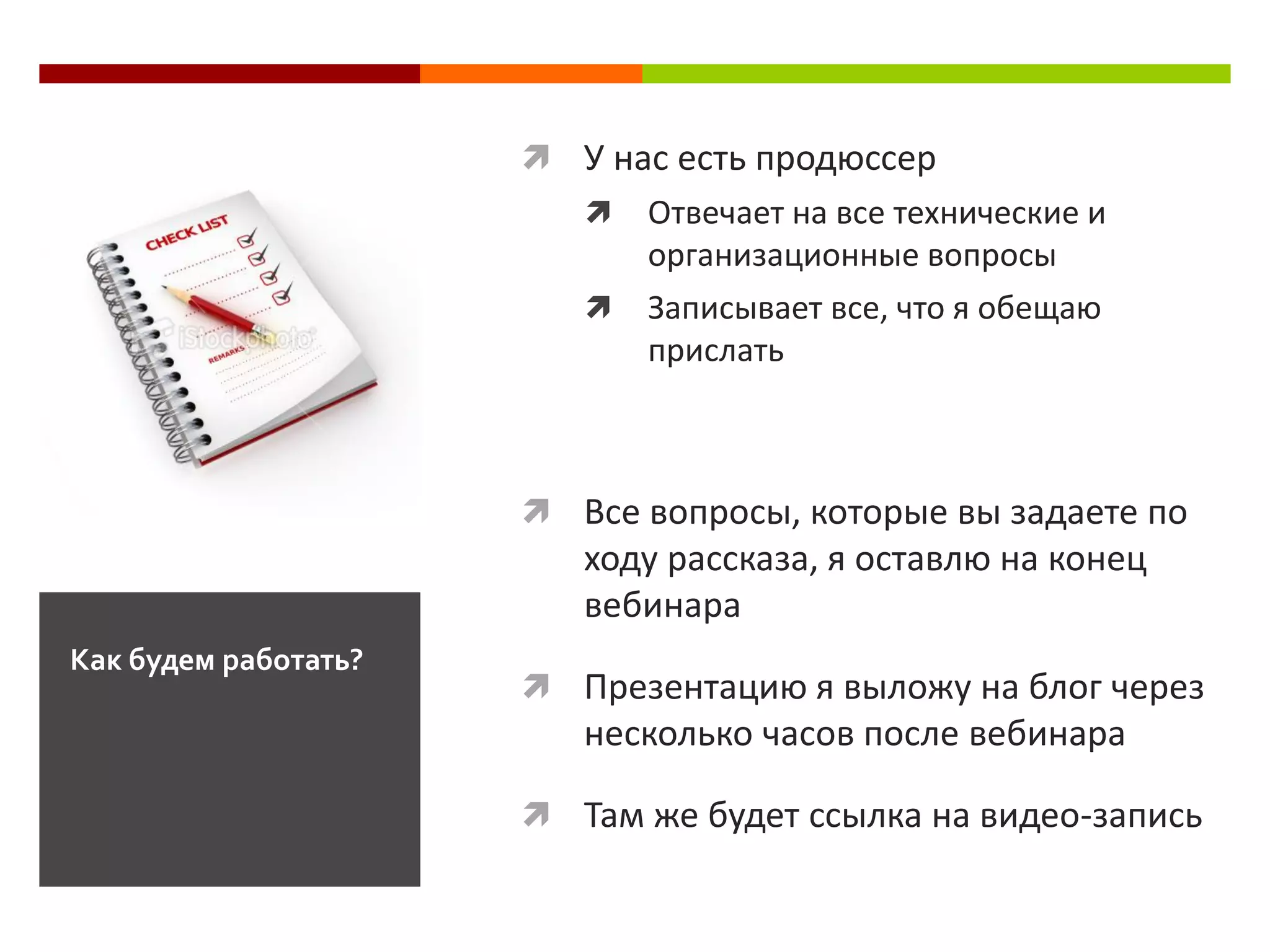  У нас есть продюссер
                            Отвечает на все технические и
                             организационные вопросы
                            Записывает все, что я обещаю
                             прислать



                       Все вопросы, которые вы задаете по
                         ходу рассказа, я оставлю на конец
                         вебинара
Как будем работать?
                       Презентацию я выложу на блог через
                         несколько часов после вебинара

                       Там же будет ссылка на видео-запись
 