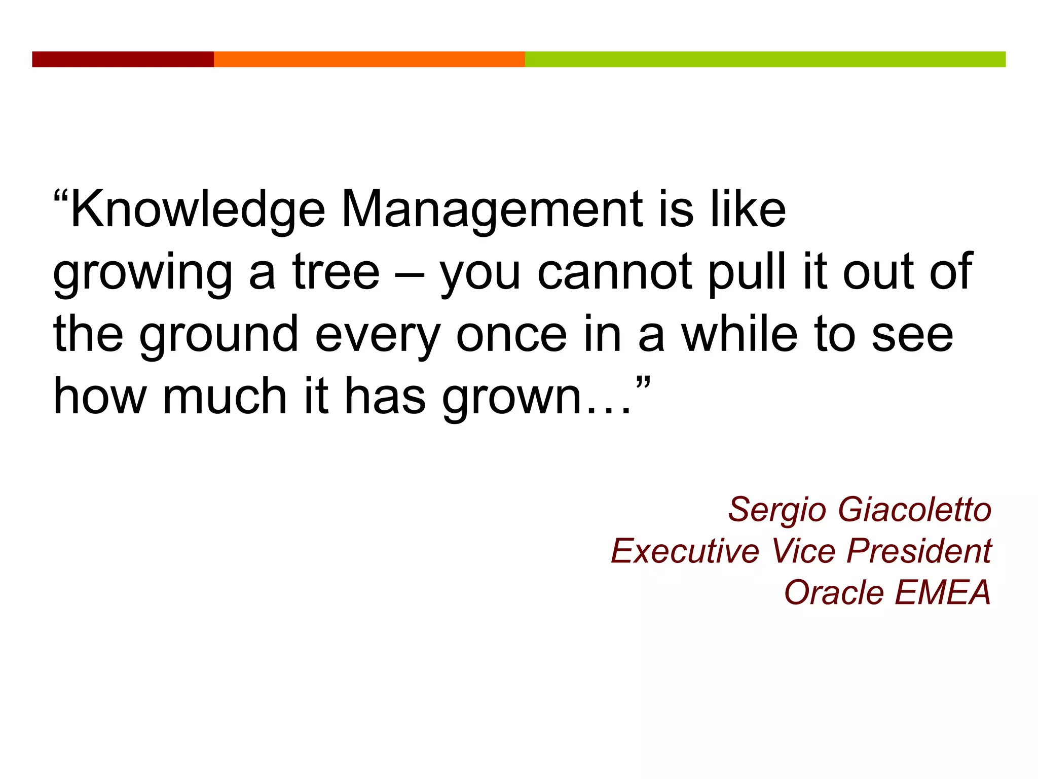 “Knowledge Management is like
growing a tree – you cannot pull it out of
the ground every once in a while to see
how much it has grown…”

                                Sergio Giacoletto
                         Executive Vice President
                                    Oracle EMEA
 