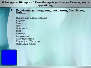 Η Ασύγχρονη Ηλεκτρονική Εκπαίδευση-  Asynchronous Elearning  και τα εργαλεία της Μια πλατφόρμα ασύγχρονης Ηλεκτρονικής Εκπαίδευσης διαθέτει: Ομάδες συζητήσεων (φόρουμ) Εργασίες Τεστ Wiki Ψηφοφορίες Chat Ασκήσεις Ανακοινώσεις Γλωσσάρι/ Λεξικό Εργαστήρια (Workshop) Ημερολόγια (blogs) 