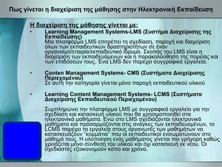 Πως γίνεται η διαχείριση της μάθησης στην Ηλεκτρονική Εκπαίδευση Η διαχείριση της μάθησης γίνεται με: Learning Management Systems-LMS (Συστήμα Διαχείρισης της Εκπαίδευσης) Μια πλατφόρμα LMS επιτρέπει τη σχεδίαση, παροχή και διαχείριση όλων των εκπαιδευτικών δραστηριοτήτων σε έναν οργανισμό/εταιρία/εκπαιδευτικό ίδρυμα. Σκοπός του LMS είναι η διαχείριση των εκπαιδευόμενων και η παρακολούθηση της πορείας και των επιδόσεών τους. Ένα LMS δεν παρέχει συγγραφικά εργαλεία. Conten Management Systems- CMS (Συστήματα Διαχείρισης Περιεχομένου) Σε αυτή την κατηγορία γίνεται μόνο παροχή εκπαιδευτικού υλικού Learning Content Management Systems- LCMS (Συστήματα Διαχείρισης Εκπαιδευτικού Περιεχομένου) Συμπληρώνει την πλατφόρμα LMS με συγγραφικά εργαλεία για την σχεδίαση και κατασκευή υλικού που θα χρησιμοποιηθεί στα ηλεκτρονικά μαθήματα. Ενώ στο LMS σχεδιάζονται ηλεκτρονικά μαθήματα και προσαρμόζονται στις ανάγκες των εκπαιδευομένων, το LCMS παρέχει τα εργαλεία στους οργανωτές των μαθημάτων να κατασκευάζουν “κομμάτια” που οι εκπαιδευτικοί ενσωματώνουν στο μάθημά τους. Η υλοποίηση ενός μαθήματος γίνεται πιο γρήγορη καθώς χρειάζεται μόνο σύνθεση του υλικού και όχι κατασκευή εκ νέου. Οι σχεδιαστές εξοικονομούν κόπο και χρόνο. 