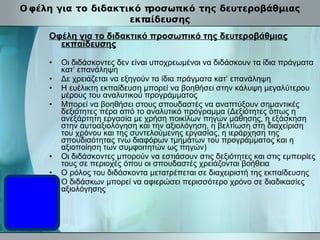 Oφέλη για το διδακτικό προσωπικό της δευτεροβάθμιας εκπαίδευσης Oφέλη για το διδακτικό προσωπικό της δευτεροβάθμιας εκπαίδευσης Οι διδάσκοντες δεν είναι υποχρεωμένοι να διδάσκουν τα ίδια πράγματα κατ’ επανάληψη Δε χρειάζεται να εξηγούν τα ίδια πράγματα κατ’ επανάληψη Η ευέλικτη εκπαίδευση μπορεί να βοηθήσει στην κάλυψη μεγαλύτερου μέρους του αναλυτικού προγράμματος Μπορεί να βοηθήσει στους σπουδαστές να αναπτύξουν σημαντικές δεξιότητες πέρα από το αναλυτικό πρόγραμμα (Δεξιότητες όπως η ανεξάρτητη εργασία με χρήση ποικίλων πηγών μάθησης, η εξάσκηση στην αυτοαξιολόγηση και την αξιολόγηση, η βελτίωση στη διαχείριση του χρόνου και της συντελούμενης εργασίας, η ιεράρχηση της σπουδιαότητας τνω διαφόρων τμημάτων του προγράμματος και η αξιοποίηση των συμφοιτητών ως πηγών) Οι διδάσκοντες μπορούν να εστιάσουν στις δεξιότητες και στις εμπειρίες τους σε περιοχές όπου οι σπουδαστές χρειάζονται βοήθεια Ο ρόλος του διδάσκοντα μετατρέπεται σε διαχειριστή της εκπαίδευσης Ο διδάσκων μπορεί να αφιερώσει περισσότερο χρόνο σε διαδικασίες αξιολόγησης   