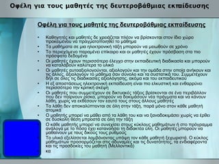 Οφέλη για τους μαθητές της δευτεροβάθμιας εκπαίδευσης Οφέλη για τους μαθητές της δευτεροβάθμιας εκπαίδευσης Καθηγητές και μαθητές δε χρειάζεται πλέον να βρίσκονται στον ίδιο χώρο προκειμένου να πραγματοποιηθεί το μάθημα Τα μαθήματα σε μια ηλεκτρονική τάξη μπορούν να μειωθούν σε χρόνο Το περιεχόμενο παραμένει επίκαιρο και οι μαθητές έχουν πρόσβαση στα πιο πρόσφατα δεδομένα Οι μαθητές έχουν περισσότερο έλεγχο στην εκπαιδευτική διαδικασία και μπορούν να καταλάβουν καλύτερα το υλικό Οι μαθητές αυτοαξιολογούνται, αξιολογούν και την ομάδα στην οποία ανήκουν και τις άλλες, αξιολογούν το μάθημα σαν σύνολο και τα συστατικά του. Συμμετέχουν δηλ σε όλες τις διαδικασίες αξιολόγησης, ακόμα και του εκπαιδευτικού Η εξ αποστάσεως ηλεκτρονική εκπαίδευση είναι πιο ελκυστική και ενθαρρύνει περισσότερο την κριτική σκέψη Οι μαθητές που συμμετέχουν σε δικτυακές τάξεις βρίσκονται σε ένα περιβάλλον που δεν παίρνουν ρίσκα, μπορούν να δοκιμάσουν νέα πράγματα και να κάνουν λάθη, χωρίς να εκθέσουν τον εαυτό τους στους άλλους μαθητές Τα λάθη δεν αποκαλύπτονται σε όλη στην τάξη, παρά μόνο στον κάθε μαθητή ατομικά Ο μαθητής μπορεί να μάθει από τα λάθη του και να ξαναδοκιμάσει χωρίς να έρθει σε δύσκολη θέση μπροστά σε όλη την τάξη Ο κάθε μαθητής μπορεί να συνεχίσει στους κύκλους μαθημάτων ή στο πρόγραμμα ανάλογα με το πόσο έχει κατανοήσει τη διδακτέα ύλη. Οι μαθητές μπορούν να μαθαίνουν με τους δικούς τους ρυθμούς Το υλικό εξελίσσεται λαμβάνοντας υπόψη τον κάθε μαθητή ξεχωριστά. Ο κύκλος μαθημάτων προσαρμόζεται στις αδυναμίες και τις δυνατότητες, τα ενδιαφέροντα και τις προσδοκίες του μαθητή (Μελλοντικά) κα 
