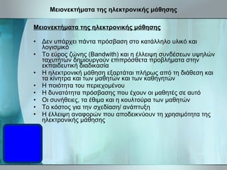 Μειονεκτήματα της ηλεκτρονικής μάθησης Μειονεκτήματα της ηλεκτρονικής μάθησης Δεν υπάρχει πάντα πρόσβαση στο κατάλληλο υλικό και λογισμικό Το εύρος ζώνης (Bandwith) και η έλλειψη συνδέσεων υψηλών ταχυτήτων δημιουργούν επιπρόσθετα προβλήματα στην εκπαιδευτική διαδικασία Η ηλεκτρονική μάθηση εξαρτάται πλήρως από τη διάθεση και τα κίνητρα και των μαθητών και των καθηγητών Η ποιότητα του περιεχομένου Η δυνατότητα πρόσβασης που έχουν οι μαθητές σε αυτό Οι συνήθειες, τα έθιμα και η κουλτούρα των μαθητών Το κόστος για την σχεδίαση/ ανάπτυξη Η έλλειψη αναφορών που αποδεικνύουν τη χρησιμότητα της ηλεκτρονικής μάθησης 