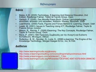 Βιβλιογραφία Βιβλία Bates, A.W. (2005) Technology, E-learning And Distance Education, 2nd Edition. Routledge Falmer, Taylor & Francis Group, Oxon Gertsch, F. (2006), Das Moodle Praxis Buch: Online- Lernumgebungen einrichten, anbieten und verwalten, Addison- Wesley, München, 2006 Learnframe, (2000) Facts, Figures and Forces Behind E- Learning, Draper, Utah Leask, M. (2001): Issues In Teaching Using ICT. Routledge Falmer, Taylor & Francis Group, London Mason, R., Rennie, F. (2006) Elearning: The Key Concepts, Routledge Falmer, Taylor & Francis Group, Oxon Race, P. (2001): 500 Πρακτικές Συμβουλές για την Ανοιχτή και Ευέλικτη Εκπαίδευση. Μεταίχμιο, Αθήνα Ruttenbur, B. W., Spickler, G., Lurie, S., (2006) e-learning: The Engine of the Knowledge Technology, Morgan Keegan & Co., Inc, N.York Διαδίκτυο http://www.learningcircuits.org/glossary http://www.e-learningconsulting.com/consulting/what/synchronous.html http://www.e-learningguru.com/articles/art1_7.htm http://www.learningcircuits.org/NR/exeres/72E3F68C-4047-4379-8454-2B88C9D38FC5.htm 