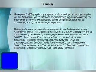 Ορισμός Ηλεκτρονική Μάθηση είναι η χρήση των νέων πολυμεσικών τεχνολογιών και του διαδικτύου για τη βελτίωση της ποιότητας της διευκολύνοντας την πρόσβαση σε πηγές πληροφοριών και σε υπηρεσίες καθώς και σε ανταλλαγές και εξ' αποστάσεως συνεργασίες. Ο όρος καλύπτει ένα ευρύ φάσμα εφαρμογών και διαδικασιών, όπως ηλεκτρονικές τάξεις και ψηφιακές συνεργασίες, μάθηση βασιζόμενη στους ηλεκτρονικούς υπολογιστές και στις τεχνολογίες του παγκόσμιου ιστού (WWW). Συμπεριλαμβάνει την παράδοση του υλικού μέσω του διαδικτύου (Internet), τοπικών  (Local Area Network - LAN) και απομακρυσμένων δικτύων  (Wide Area Network ), κασετών ήχου και βίντεο, δορυφορικών μεταδόσεων, διαδραστική τηλεόραση  (Interactive  Television), ψηφιακών δίσκων (CD-Rom, DVD-Rom) κ.α.  