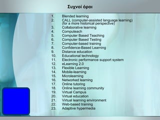 Συχνοί όροι Blended learning  CALL (computer-assisted language learning) (for a more historical perspective)  Collaborative learning Computeach Computer Based Teaching   Computer Based Testing Computer-based training  Confidence-Based Learning  Distance education  Educational technology  Electronic performance support system eLearning 2.0  Flexible Learning Mobile-learning  Microlearning  Networked learning  Online tutoring  Online learning community  Virtual Campus  Virtual education  Virtual learning environment  Web-based training  Adaptive hypermedia  
