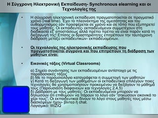 Η Σύγχρονη Ηλεκτρονική Εκπαίδευση- Synchronous elearning και οι Τεχνολογίες της Η σύγχρονη ηλεκτρονική εκπαίδευση πραγματοποιείται σε πραγματικό χρόνο (real time). Έχει το πλεονέκτημα της αμεσότητας και του αυθορμητισμού εάν προσφέρεται σε χρόνο και σε τόπο που εξυπηρετεί τους μαθητές. Οι εκπαιδευτές- εκπαιδευόμενοι συμμετέχουν στη διαδικασία εξ' αποστάσεως αλλά πρέπει πρέπει να είναι παρόν κατά τη διεξαγωγή της! Επίσης οι δραστηριότητες επιτρέπουν την ταυτόχρονη διάδραση μεταξύ εκπαιδευτικών- εκπαιδευομένων.  Οι τεχνολογίες της ηλεκτρονικής εκπαίδευσης που πραγματοποιείται σύγρονα και που επιτρέπουν τη διάδραση των μαθητών είναι: Εικονικές τάξεις (Virtual Classrooms) α) Σημείο συνάντησης των εκπαιδευομένων αντίστοιχο με τις παραδοσιακές τάξεις β) Με το παρουσιολόγιο καταγράφεται η συμμετοχή των μαθητών γ) Κατά τη διεξαγωγή των μαθημάτων οι εκπαιδευτικοί επιλέγουν ποιες τεχνολογίες θα χρησιμοποιήσουν προκειμένου να διεξάγουν το μάθημά τους (Παρουσιάση διαφανειών και τεχνολογίες 2,4,5) δ) Διάδραση με τους μαθητές: Οι εκπαιδευόμενοι μπορούν να δηλώσουν ότι επιθυμούν να πάρουν το λόγο εάν “σηκώσουν εικονικά το χέρι τους”. Οι εκπαιδευτικοί δίνουν το λόγο στους μαθητές τους μέσω διασκέψεων ήχου- βίντεο ή chat. Λογισμικό: WiZiQ 