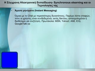 Η Σύγχρονη Ηλεκτρονική Εκπαίδευση- Synchronous elearning και οι Τεχνολογίες της Άμεσα μηνύματα (Instant Messaging) Όμοιο με το Chat με περισσότερες δυνατότητες. Παρέχει λίστα επαφών, πότε οι χρήστες είναι συνδεδεμένοι, εκτός δικτύου, απασχολημένοι ή διαθέσιμοι για συζήτηση .  Πρωτόκολα: MSN, Yahoo!, AIM, ICQ, GoogleTalk κα   