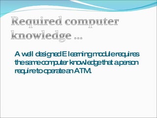 A well designed E learning module requires the same computer knowledge that a person require to operate an ATM. 