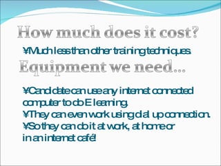 •  Much less than other training techniques. •  Candidate can use any internet connected computer to do E learning. •  They can even work using dial up connection. •  So they can do it at work, at home or in an internet café! 