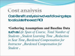 Cost-Benefit analysis involves following steps to calculate the exact ROI Gathering Assumptions and Baseline Data  such as  Life Span of Course,   Total Number of Students  ,  Student Learning Time  ,  Reduction in Seat Time ,  Burdened Compensation for Instructor  ,  Burdened Compensation for Student  . 