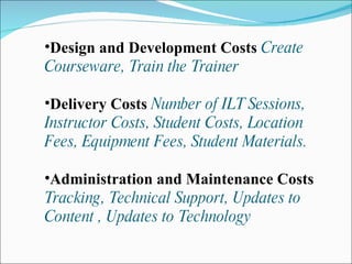 Design and Development Costs  Create Courseware, Train the Trainer Delivery Costs  Number of ILT Sessions, Instructor Costs, Student Costs, Location Fees, Equipment Fees, Student Materials. Administration and Maintenance Costs  Tracking, Technical Support, Updates to Content , Updates to Technology 
