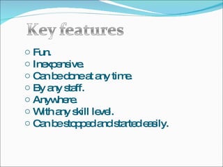 Fun. Inexpensive. Can be done at any time. By any staff. Anywhere. With any skill level. Can be stopped and started easily. 