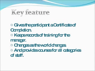 Gives the participant a Certificate of Completion. Keeps records of training for the manager. Changes as the world changes. And provides courses for all categories of staff. 