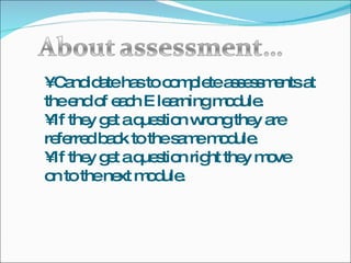 •  Candidate has to complete assessments at the end of each E learning module. •  If they get a question wrong they are referred back to the same module. •  If they get a question right they move on to the next module. 