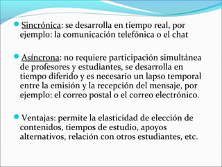 Sincrónica: se desarrolla en tiempo real, por
 ejemplo: la comunicación telefónica o el chat

Asíncrona: no requiere participación simultánea
 de profesores y estudiantes, se desarrolla en
 tiempo diferido y es necesario un lapso temporal
 entre la emisión y la recepción del mensaje, por
 ejemplo: el correo postal o el correo electrónico.

Ventajas: permite la elasticidad de elección de
 contenidos, tiempos de estudio, apoyos
 alternativos, relación con otros estudiantes, etc.
 