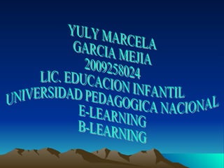 YULY MARCELA GARCIA MEJIA 2009258024 LIC. EDUCACION INFANTIL UNIVERSIDAD PEDAGOGICA NACIONAL E-LEARNING B-LEARNING 