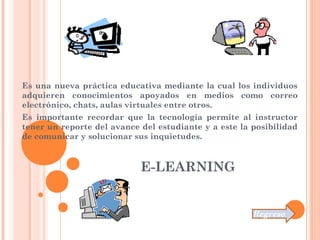 E-LEARNING
Es una nueva práctica educativa mediante la cual los individuos
adquieren conocimientos apoyados en medios como correo
electrónico, chats, aulas virtuales entre otros.
Es importante recordar que la tecnología permite al instructor
tener un reporte del avance del estudiante y a este la posibilidad
de comunicar y solucionar sus inquietudes.
Regreso
 