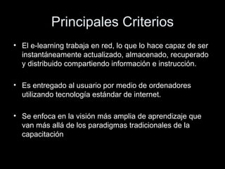 Principales Criterios El e-learning trabaja en red, lo que lo hace capaz de ser instantáneamente actualizado, almacenado, recuperado y distribuido compartiendo información e instrucción. Es entregado al usuario por medio de ordenadores utilizando tecnología estándar de internet. Se enfoca en la visión más amplia de aprendizaje que van más allá de los paradigmas tradicionales de la capacitación 