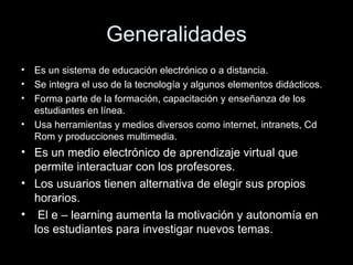 Generalidades Es un sistema de educación electrónico o a distancia. Se integra el uso de la tecnología y algunos elementos didácticos. Forma parte de la formación, capacitación y enseñanza de los estudiantes en línea. Usa herramientas y medios diversos como internet, intranets, Cd Rom y producciones multimedia. Es un medio electrónico de aprendizaje virtual que permite interactuar con los profesores. Los usuarios tienen alternativa de elegir sus propios horarios. El e – learning aumenta la motivación y autonomía en los estudiantes para investigar nuevos temas. 