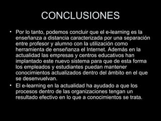 CONCLUSIONES Por lo tanto, podemos concluir que el e-learning es la enseñanza a distancia caracterizada por una separación entre profesor y alumno con la utilización como herramienta de enseñanza el Internet. Además en la actualidad las empresas y centros educativos han implantado este nuevo sistema para que de esta forma los empleados y estudiantes puedan mantener conocimientos actualizados dentro del ámbito en el que se desenvuelvan.  El e-learning en la actualidad ha ayudado a que los procesos dentro de las organizaciones tengan un resultado efectivo en lo que a conocimientos se trata. 