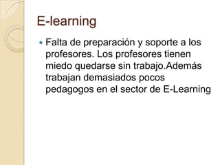 E-learningFalta de preparación y soporte a los profesores. Los profesores tienen miedo quedarse sin trabajo.Además trabajan demasiados pocos pedagogos en el sector de E-Learning