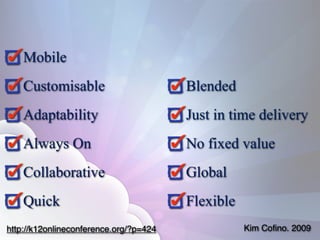 Mobile
    Customisable                        Blended
    Adaptability                        Just in time delivery
    Always On                           No fixed value
    Collaborative                       Global
    Quick                               Flexible
http://k12onlineconference.org/?p=424              Kim Coﬁno. 2009
 
