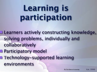 Learning is
       participation
Learners actively constructing knowledge,
solving problems, individually and
collaboratively
Participatory model
Technology-supported learning
environments
                          IPL: The Myths of e-Learning   (Lai, 2008)
 
