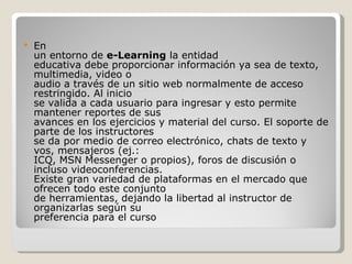 En un entorno de e-Learning la entidad educativa debe proporcionar información ya sea de texto, multimedia, video o audio a través de un sitio web normalmente de acceso restringido. Al inicio se valida a cada usuario para ingresar y esto permite mantener reportes de sus avances en los ejercicios y material del curso. El soporte de parte de los instructores se da por medio de correo electrónico, chats de texto y vos, mensajeros (ej.: ICQ, MSN Messenger o propios), foros de discusión o incluso videoconferencias. Existe gran variedad de plataformas en el mercado que ofrecen todo este conjunto de herramientas, dejando la libertad al instructor de organizarlas según su preferencia para el curso