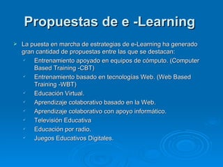 Propuestas de e -Learning  La puesta en marcha de estrategias de e-Learning ha generado gran cantidad de propuestas entre las que se destacan: Entrenamiento apoyado en equipos de cómputo. (Computer Based Training -CBT)  Entrenamiento basado en tecnologías Web. (Web Based Training -WBT)  Educación Virtual.  Aprendizaje colaborativo basado en la Web.  Aprendizaje colaborativo con apoyo informático.  Televisión Educativa  Educación por radio.  Juegos Educativos Digitales.  