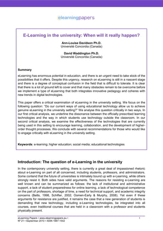 E-Learning in the university: When will it really happen?
                                    Ann-Louise Davidson Ph.D.
                                    Université Concordia (Canada)

                                      David Waddington Ph.D.
                                    Université Concordia (Canada)



Summary
eLearning has enormous potential in education, and there is an urgent need to take stock of the
possibilities that it offers. Despite this urgency, research on eLearning is still in a nascent stage
and there is a degree of conceptual confusion in the field that is difficult to tolerate. It is clear
that there is a lot of ground left to cover and that many obstacles remain to be overcome before
we implement a type of eLearning that both integrates innovative pedagogy and coheres with
new trends in digital technologies.

This paper offers a critical examination of eLearning in the university setting. We focus on the
following question: ―Do our current ways of using educational technology allow us to achieve
genuine eLearning in the university setting?‖ We analyse this question critically in two ways. In
our first critical analysis, we underline the dissonance between the officially prescribed learning
technologies and the way in which students use technology outside the classroom. In our
second critical analysis, we examine the effectiveness of the technologies that are currently
being used in this setting to encourage learning, collaboration, and the development of higher-
order thought processes. We conclude with several recommendations for those who would like
to engage critically with eLearning in the university setting.


Keywords: e-learning; higher education; social media; educational technologies




Introduction: The question of e-Learning in the university
In the contemporary university setting, there is currently a great deal of impassioned rhetoric
about e-Learning on part of all concerned, including students, professors, and administrators.
Some contend that the future of universities is intimately bound up with e-Learning, while others
strongly resist it. Both sides have valid arguments. The reasons for resisting e-Learning are
well known and can be summarized as follows: the lack of institutional and administrative
support, a lack of student preparedness for online learning, a lack of technological competence
on the part of professors, shortage of time, a need for technical support, and academic integrity
concerns (Betts, 1998, Schifter, 2002; Oomen-Early & Murphy, 2008). Yet even if these
arguments for resistance are justified, it remains the case that a new generation of students is
demanding that new technology, including e-Learning technologies, be integrated into all
courses, even traditional courses that are held in a classroom with a professor and students
physically present.

eLearning Papers • www.elearningpapers.eu •                                                     1
Nº 21 • September 2010 • ISSN 1887-1542
 