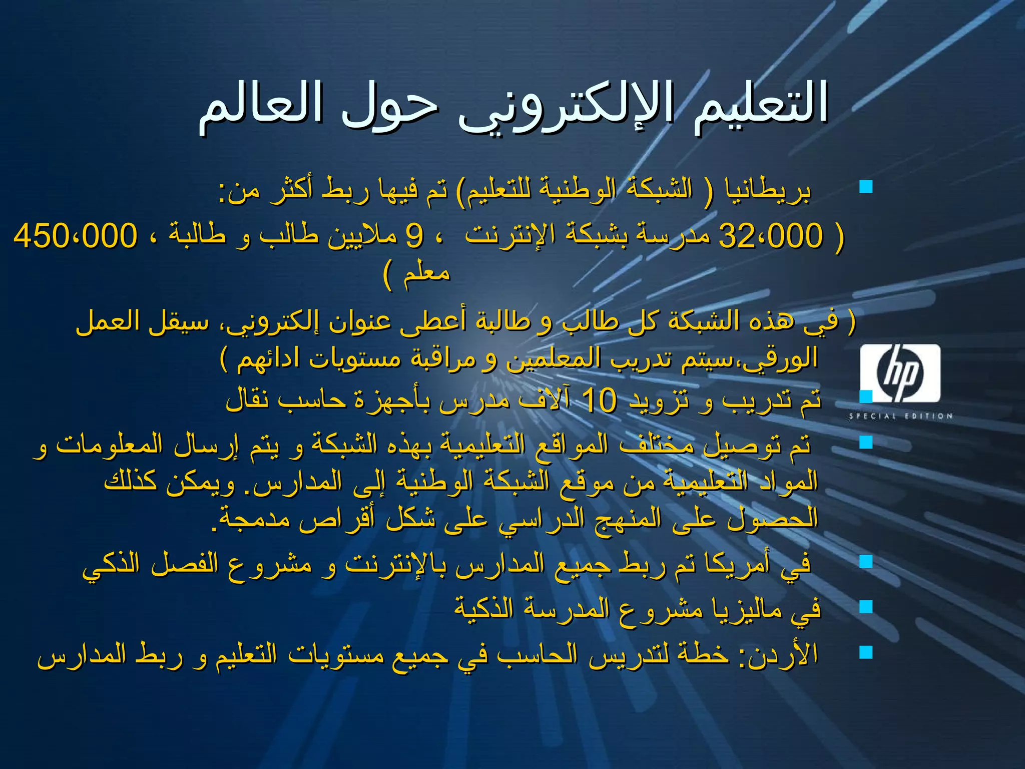 ‫العالم‬ ‫حول‬ ‫اللكتروني‬ ‫التعليم‬‫العالم‬ ‫حول‬ ‫اللكتروني‬ ‫التعليم‬
:‫من‬ ‫أكثر‬ ‫ربط‬ ‫فيها‬ ‫تم‬ (‫يللتعليم‬ ‫ايلوطنية‬ ‫ايلشبكة‬ ) ‫بريطانيا‬:‫من‬ ‫أكثر‬ ‫ربط‬ ‫فيها‬ ‫تم‬ (‫يللتعليم‬ ‫ايلوطنية‬ ‫ايلشبكة‬ ) ‫بريطانيا‬
))32،00032،000، ‫النترنت‬ ‫بشبكة‬ ‫مدرسة‬، ‫النترنت‬ ‫بشبكة‬ ‫مدرسة‬99، ‫طايلبة‬ ‫و‬ ‫طايلب‬ ‫مليين‬، ‫طايلبة‬ ‫و‬ ‫طايلب‬ ‫مليين‬450،000450،000
( ‫معلم‬( ‫معلم‬
‫العمل‬ ‫سيقل‬ ،‫إلكتروني‬ ‫عنوان‬ ‫أعطى‬ ‫طالبة‬ ‫و‬ ‫طالب‬ ‫كل‬ ‫الشبكة‬ ‫هذه‬ ‫في‬ )‫العمل‬ ‫سيقل‬ ،‫إلكتروني‬ ‫عنوان‬ ‫أعطى‬ ‫طالبة‬ ‫و‬ ‫طالب‬ ‫كل‬ ‫الشبكة‬ ‫هذه‬ ‫في‬ )
( ‫ادائهم‬ ‫مستويات‬ ‫مراقبة‬ ‫و‬ ‫المعلمين‬ ‫تدريب‬ ‫الورقي،سيتم‬( ‫ادائهم‬ ‫مستويات‬ ‫مراقبة‬ ‫و‬ ‫المعلمين‬ ‫تدريب‬ ‫الورقي،سيتم‬
‫تزويد‬ ‫و‬ ‫تدريب‬ ‫تم‬‫تزويد‬ ‫و‬ ‫تدريب‬ ‫تم‬1010‫نقال‬ ‫حاسب‬ ‫بأجهزة‬ ‫مدرس‬ ‫آل ف‬‫نقال‬ ‫حاسب‬ ‫بأجهزة‬ ‫مدرس‬ ‫آل ف‬
‫و‬ ‫ايلمعلومات‬ ‫إرسال‬ ‫يتم‬ ‫و‬ ‫ايلشبكة‬ ‫بهذه‬ ‫ايلتعليمية‬ ‫ايلمواقع‬ ‫مختلف‬ ‫توصيل‬ ‫تم‬‫و‬ ‫ايلمعلومات‬ ‫إرسال‬ ‫يتم‬ ‫و‬ ‫ايلشبكة‬ ‫بهذه‬ ‫ايلتعليمية‬ ‫ايلمواقع‬ ‫مختلف‬ ‫توصيل‬ ‫تم‬
‫كذيلك‬ ‫ويمكن‬ .‫ايلمدارس‬ ‫إيلى‬ ‫ايلوطنية‬ ‫ايلشبكة‬ ‫موقع‬ ‫من‬ ‫ايلتعليمية‬ ‫ايلمواد‬‫كذيلك‬ ‫ويمكن‬ .‫ايلمدارس‬ ‫إيلى‬ ‫ايلوطنية‬ ‫ايلشبكة‬ ‫موقع‬ ‫من‬ ‫ايلتعليمية‬ ‫ايلمواد‬
.‫مدمجة‬ ‫أقراص‬ ‫شكل‬ ‫على‬ ‫ايلدراسي‬ ‫ايلمنهج‬ ‫على‬ ‫ايلحصول‬.‫مدمجة‬ ‫أقراص‬ ‫شكل‬ ‫على‬ ‫ايلدراسي‬ ‫ايلمنهج‬ ‫على‬ ‫ايلحصول‬
‫ايلذكي‬ ‫ايلفصل‬ ‫مشروع‬ ‫و‬ ‫بالنترنت‬ ‫ايلمدارس‬ ‫جميع‬ ‫ربط‬ ‫تم‬ ‫أمريكا‬ ‫في‬‫ايلذكي‬ ‫ايلفصل‬ ‫مشروع‬ ‫و‬ ‫بالنترنت‬ ‫ايلمدارس‬ ‫جميع‬ ‫ربط‬ ‫تم‬ ‫أمريكا‬ ‫في‬
‫ايلذكية‬ ‫ايلمدرسة‬ ‫مشروع‬ ‫مايليزيا‬ ‫في‬‫ايلذكية‬ ‫ايلمدرسة‬ ‫مشروع‬ ‫مايليزيا‬ ‫في‬
‫ايلمدارس‬ ‫ربط‬ ‫و‬ ‫ايلتعليم‬ ‫مستويات‬ ‫جميع‬ ‫في‬ ‫ايلحاسب‬ ‫يلتدريس‬ ‫خطة‬ :‫الردن‬‫ايلمدارس‬ ‫ربط‬ ‫و‬ ‫ايلتعليم‬ ‫مستويات‬ ‫جميع‬ ‫في‬ ‫ايلحاسب‬ ‫يلتدريس‬ ‫خطة‬ :‫الردن‬
 