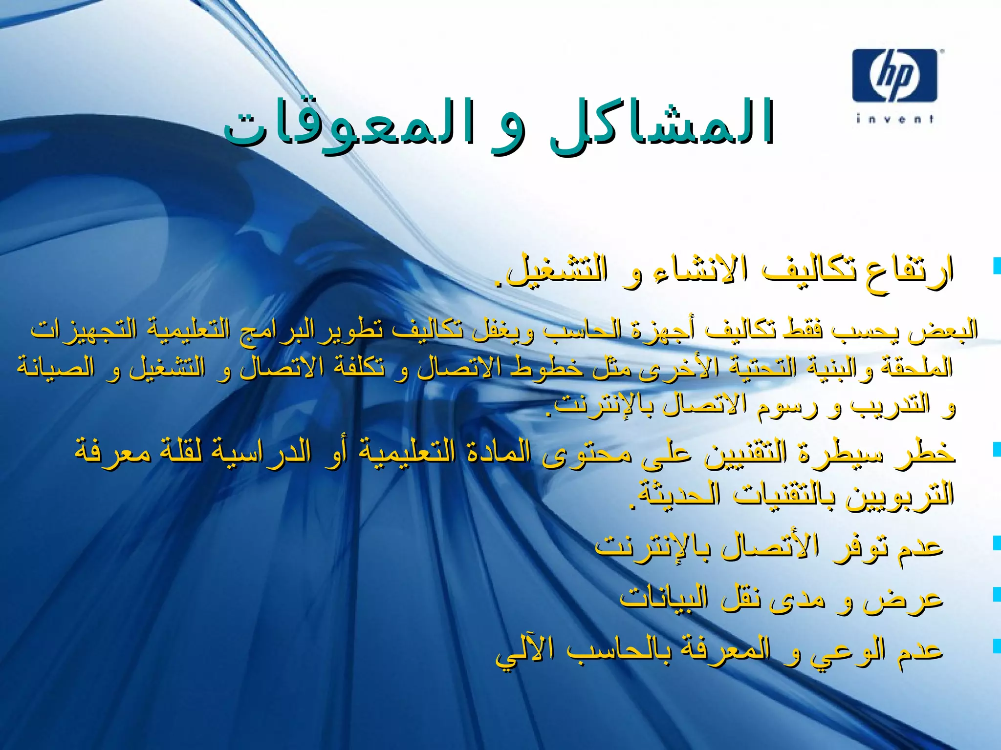 ‫المعوقات‬ ‫و‬ ‫المشاكل‬‫المعوقات‬ ‫و‬ ‫المشاكل‬
.‫ايلتشغيل‬ ‫و‬ ‫النشاء‬ ‫تكايليف‬ ‫ارتفاع‬.‫ايلتشغيل‬ ‫و‬ ‫النشاء‬ ‫تكايليف‬ ‫ارتفاع‬
‫ايلتجهيزات‬ ‫ايلتعليمية‬ ‫تطويرايلبرامج‬ ‫تكايليف‬ ‫ويغفل‬ ‫ايلحاسب‬ ‫أجهزة‬ ‫تكايليف‬ ‫فقط‬ ‫يحسب‬ ‫ايلبعض‬‫ايلتجهيزات‬ ‫ايلتعليمية‬ ‫تطويرايلبرامج‬ ‫تكايليف‬ ‫ويغفل‬ ‫ايلحاسب‬ ‫أجهزة‬ ‫تكايليف‬ ‫فقط‬ ‫يحسب‬ ‫ايلبعض‬
‫ايلصيانة‬ ‫و‬ ‫ايلتشغيل‬ ‫و‬ ‫التصال‬ ‫تكلفة‬ ‫و‬ ‫التصال‬ ‫خطوط‬ ‫مثل‬ ‫الخرى‬ ‫ايلتحتية‬ ‫وايلبنية‬ ‫ايلملحقة‬‫ايلصيانة‬ ‫و‬ ‫ايلتشغيل‬ ‫و‬ ‫التصال‬ ‫تكلفة‬ ‫و‬ ‫التصال‬ ‫خطوط‬ ‫مثل‬ ‫الخرى‬ ‫ايلتحتية‬ ‫وايلبنية‬ ‫ايلملحقة‬
.‫بالنترنت‬ ‫التصال‬ ‫رسوم‬ ‫و‬ ‫ايلتدريب‬ ‫و‬.‫بالنترنت‬ ‫التصال‬ ‫رسوم‬ ‫و‬ ‫ايلتدريب‬ ‫و‬
‫معرفة‬ ‫يلقلة‬ ‫ايلدراسية‬ ‫أو‬ ‫ايلتعليمية‬ ‫ايلمادة‬ ‫محتوى‬ ‫على‬ ‫ايلتقنيين‬ ‫سيطرة‬ ‫خطر‬‫معرفة‬ ‫يلقلة‬ ‫ايلدراسية‬ ‫أو‬ ‫ايلتعليمية‬ ‫ايلمادة‬ ‫محتوى‬ ‫على‬ ‫ايلتقنيين‬ ‫سيطرة‬ ‫خطر‬
.‫ايلحديثة‬ ‫بايلتقنيات‬ ‫ايلتربويين‬.‫ايلحديثة‬ ‫بايلتقنيات‬ ‫ايلتربويين‬
‫بالنترنت‬ ‫التصال‬ ‫توفر‬ ‫عدم‬‫بالنترنت‬ ‫التصال‬ ‫توفر‬ ‫عدم‬
‫ايلبيانات‬ ‫نقل‬ ‫مدى‬ ‫و‬ ‫عرض‬‫ايلبيانات‬ ‫نقل‬ ‫مدى‬ ‫و‬ ‫عرض‬
‫اليلي‬ ‫بايلحاسب‬ ‫ايلمعرفة‬ ‫و‬ ‫ايلوعي‬ ‫عدم‬‫اليلي‬ ‫بايلحاسب‬ ‫ايلمعرفة‬ ‫و‬ ‫ايلوعي‬ ‫عدم‬
 