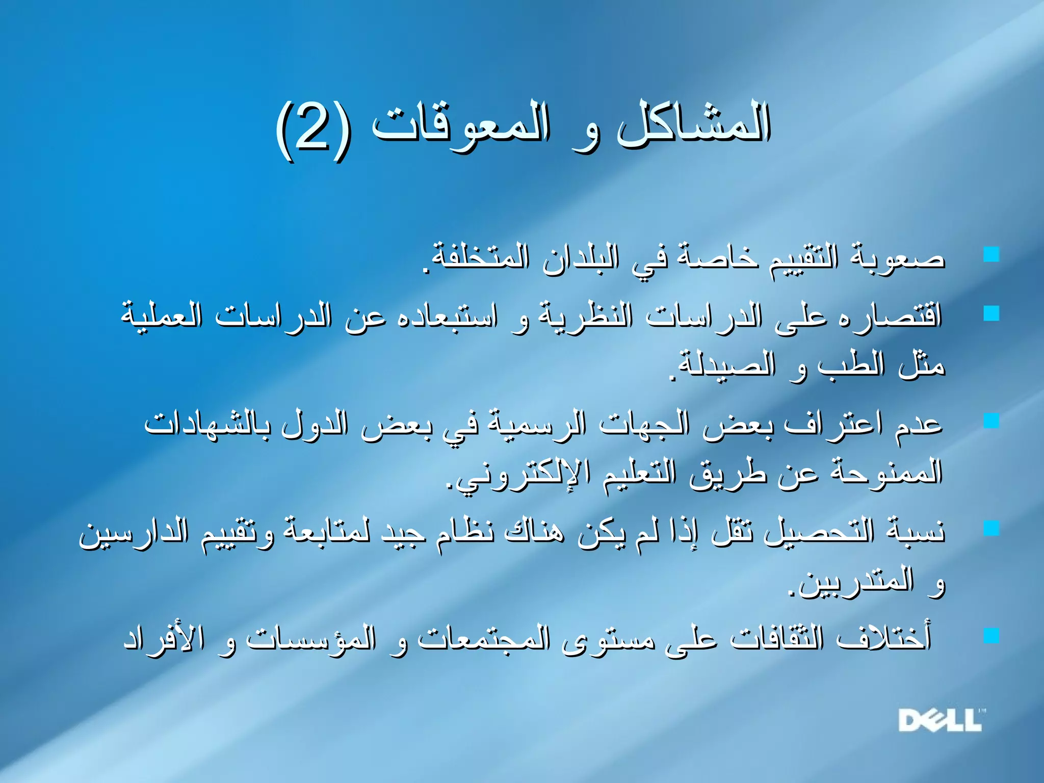) ‫ايلمعوقات‬ ‫و‬ ‫ايلمشاكل‬) ‫ايلمعوقات‬ ‫و‬ ‫ايلمشاكل‬22((
.‫ايلمتخلفة‬ ‫ايلبلدان‬ ‫في‬ ‫خاصة‬ ‫ايلتقييم‬ ‫صعوبة‬.‫ايلمتخلفة‬ ‫ايلبلدان‬ ‫في‬ ‫خاصة‬ ‫ايلتقييم‬ ‫صعوبة‬
‫ايلعملية‬ ‫ايلدراسات‬ ‫عن‬ ‫استبعاده‬ ‫و‬ ‫ايلنظرية‬ ‫ايلدراسات‬ ‫على‬ ‫اقتصاره‬‫ايلعملية‬ ‫ايلدراسات‬ ‫عن‬ ‫استبعاده‬ ‫و‬ ‫ايلنظرية‬ ‫ايلدراسات‬ ‫على‬ ‫اقتصاره‬
.‫ايلصيديلة‬ ‫و‬ ‫ايلطب‬ ‫مثل‬.‫ايلصيديلة‬ ‫و‬ ‫ايلطب‬ ‫مثل‬
‫بايلشهادات‬ ‫ايلدول‬ ‫بعض‬ ‫في‬ ‫ايلرسمية‬ ‫ايلجهات‬ ‫بعض‬ ‫اعترا ف‬ ‫عدم‬‫بايلشهادات‬ ‫ايلدول‬ ‫بعض‬ ‫في‬ ‫ايلرسمية‬ ‫ايلجهات‬ ‫بعض‬ ‫اعترا ف‬ ‫عدم‬
.‫اليلكتروني‬ ‫ايلتعليم‬ ‫طريق‬ ‫عن‬ ‫ايلممنوحة‬.‫اليلكتروني‬ ‫ايلتعليم‬ ‫طريق‬ ‫عن‬ ‫ايلممنوحة‬
‫ايلدارسين‬ ‫وتقييم‬ ‫يلمتابعة‬ ‫جيد‬ ‫نظام‬ ‫هناك‬ ‫يكن‬ ‫يلم‬ ‫إذا‬ ‫تقل‬ ‫ايلتحصيل‬ ‫نسبة‬‫ايلدارسين‬ ‫وتقييم‬ ‫يلمتابعة‬ ‫جيد‬ ‫نظام‬ ‫هناك‬ ‫يكن‬ ‫يلم‬ ‫إذا‬ ‫تقل‬ ‫ايلتحصيل‬ ‫نسبة‬
.‫ايلمتدربين‬ ‫و‬.‫ايلمتدربين‬ ‫و‬
‫الفراد‬ ‫و‬ ‫ايلمؤسسات‬ ‫و‬ ‫ايلمجتمعات‬ ‫مستوى‬ ‫على‬ ‫ايلثقافات‬ ‫أختل ف‬‫الفراد‬ ‫و‬ ‫ايلمؤسسات‬ ‫و‬ ‫ايلمجتمعات‬ ‫مستوى‬ ‫على‬ ‫ايلثقافات‬ ‫أختل ف‬
 