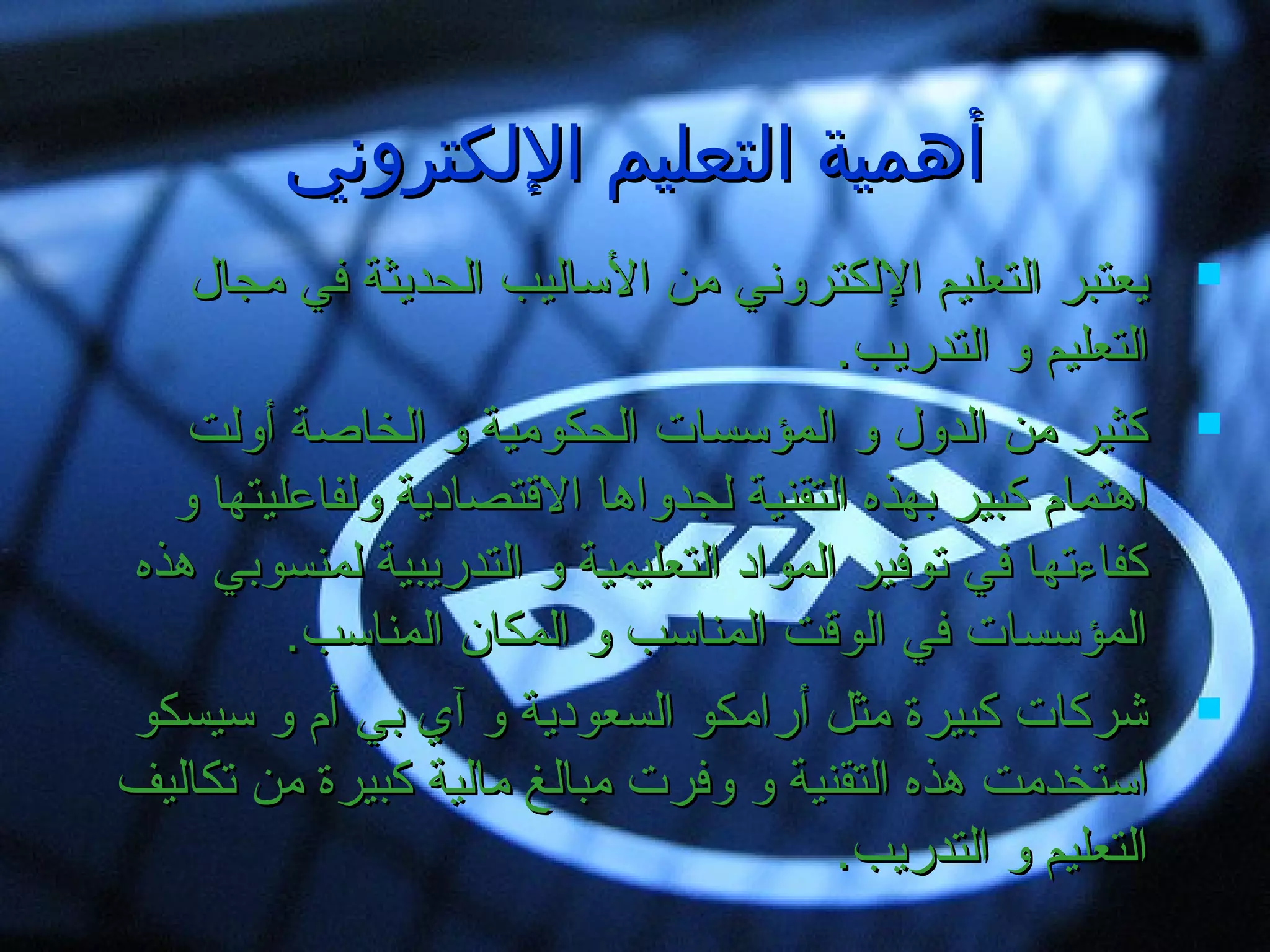 ‫اللكتروني‬ ‫التعليم‬ ‫أهمية‬‫اللكتروني‬ ‫التعليم‬ ‫أهمية‬
‫مجال‬ ‫في‬ ‫ايلحديثة‬ ‫السايليب‬ ‫من‬ ‫اليلكتروني‬ ‫ايلتعليم‬ ‫يعتبر‬‫مجال‬ ‫في‬ ‫ايلحديثة‬ ‫السايليب‬ ‫من‬ ‫اليلكتروني‬ ‫ايلتعليم‬ ‫يعتبر‬
.‫ايلتدريب‬ ‫و‬ ‫ايلتعليم‬.‫ايلتدريب‬ ‫و‬ ‫ايلتعليم‬
‫أويلت‬ ‫ايلخاصة‬ ‫و‬ ‫ايلحكومية‬ ‫ايلمؤسسا ت‬ ‫و‬ ‫ايلدول‬ ‫من‬ ‫كثير‬‫أويلت‬ ‫ايلخاصة‬ ‫و‬ ‫ايلحكومية‬ ‫ايلمؤسسا ت‬ ‫و‬ ‫ايلدول‬ ‫من‬ ‫كثير‬
‫و‬ ‫ويلفاعليتها‬ ‫القتصادية‬ ‫يلجدواها‬ ‫ايلتقنية‬ ‫بهذه‬ ‫كبير‬ ‫اهتمام‬‫و‬ ‫ويلفاعليتها‬ ‫القتصادية‬ ‫يلجدواها‬ ‫ايلتقنية‬ ‫بهذه‬ ‫كبير‬ ‫اهتمام‬
‫هذه‬ ‫يلمنسوبي‬ ‫ايلتدريبية‬ ‫و‬ ‫ايلتعليمية‬ ‫ايلمواد‬ ‫صتوفير‬ ‫في‬ ‫كفاءصتها‬‫هذه‬ ‫يلمنسوبي‬ ‫ايلتدريبية‬ ‫و‬ ‫ايلتعليمية‬ ‫ايلمواد‬ ‫صتوفير‬ ‫في‬ ‫كفاءصتها‬
.‫ايلمناسب‬ ‫ايلمكان‬ ‫و‬ ‫ايلمناسب‬ ‫ايلوقت‬ ‫في‬ ‫ايلمؤسسا ت‬.‫ايلمناسب‬ ‫ايلمكان‬ ‫و‬ ‫ايلمناسب‬ ‫ايلوقت‬ ‫في‬ ‫ايلمؤسسا ت‬
‫سيسكو‬ ‫و‬ ‫أم‬ ‫بي‬ ‫آي‬ ‫و‬ ‫ايلسعودية‬ ‫أرامكو‬ ‫مثل‬ ‫كبيرة‬ ‫شركا ت‬‫سيسكو‬ ‫و‬ ‫أم‬ ‫بي‬ ‫آي‬ ‫و‬ ‫ايلسعودية‬ ‫أرامكو‬ ‫مثل‬ ‫كبيرة‬ ‫شركا ت‬
‫صتكايليف‬ ‫من‬ ‫كبيرة‬ ‫مايلية‬ ‫مبايلغ‬ ‫وفر ت‬ ‫و‬ ‫ايلتقنية‬ ‫هذه‬ ‫استخدمت‬‫صتكايليف‬ ‫من‬ ‫كبيرة‬ ‫مايلية‬ ‫مبايلغ‬ ‫وفر ت‬ ‫و‬ ‫ايلتقنية‬ ‫هذه‬ ‫استخدمت‬
.‫ايلتدريب‬ ‫و‬ ‫ايلتعليم‬.‫ايلتدريب‬ ‫و‬ ‫ايلتعليم‬
 