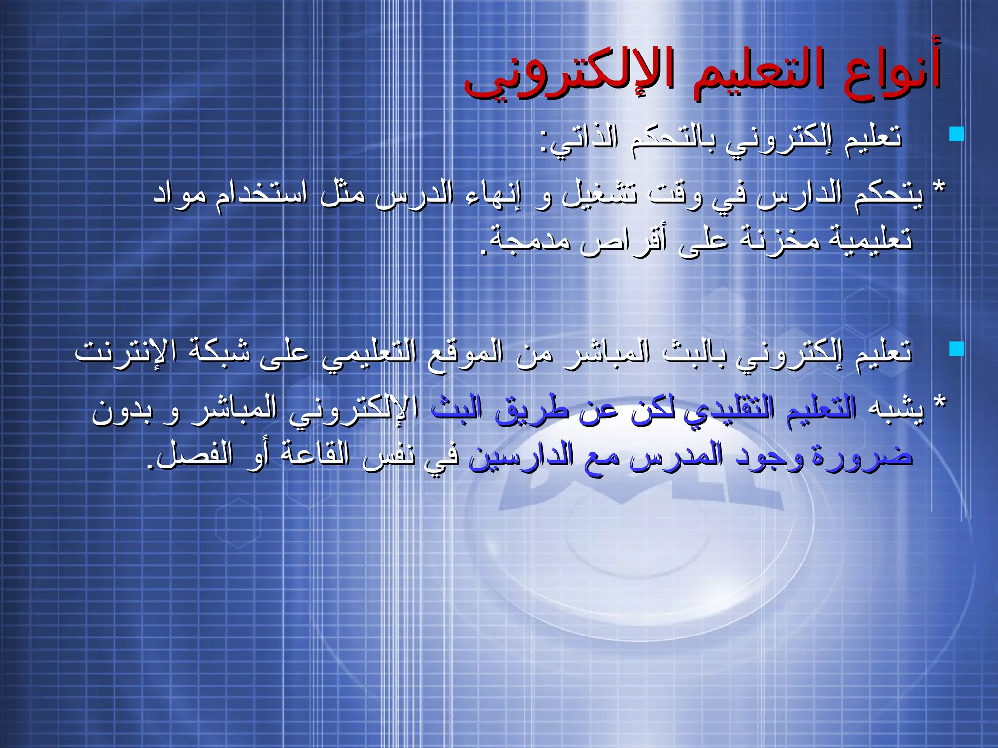 ‫اللكتروني‬ ‫التعليم‬ ‫أنواع‬‫اللكتروني‬ ‫التعليم‬ ‫أنواع‬
:‫الذاتي‬ ‫بالتحكم‬ ‫إلكتروني‬ ‫تعليم‬:‫الذاتي‬ ‫بالتحكم‬ ‫إلكتروني‬ ‫تعليم‬
‫مواد‬ ‫استخدام‬ ‫مثل‬ ‫الدرس‬ ‫إنهاء‬ ‫و‬ ‫تشغيل‬ ‫وقت‬ ‫في‬ ‫الدارس‬ ‫يتحكم‬ *‫مواد‬ ‫استخدام‬ ‫مثل‬ ‫الدرس‬ ‫إنهاء‬ ‫و‬ ‫تشغيل‬ ‫وقت‬ ‫في‬ ‫الدارس‬ ‫يتحكم‬ *
.‫مدمجة‬ ‫أقراص‬ ‫على‬ ‫مخزنة‬ ‫تعليمية‬.‫مدمجة‬ ‫أقراص‬ ‫على‬ ‫مخزنة‬ ‫تعليمية‬
‫النترنت‬ ‫شبكة‬ ‫على‬ ‫التعليمي‬ ‫الموقع‬ ‫من‬ ‫المباشر‬ ‫بالبث‬ ‫إلكتروني‬ ‫تعليم‬‫النترنت‬ ‫شبكة‬ ‫على‬ ‫التعليمي‬ ‫الموقع‬ ‫من‬ ‫المباشر‬ ‫بالبث‬ ‫إلكتروني‬ ‫تعليم‬
‫يشبه‬ *‫يشبه‬ *‫البث‬ ‫طريق‬ ‫عن‬ ‫لكن‬ ‫التقليدي‬ ‫التعليم‬‫البث‬ ‫طريق‬ ‫عن‬ ‫لكن‬ ‫التقليدي‬ ‫التعليم‬‫بدون‬ ‫و‬ ‫المباشر‬ ‫اللكتروني‬‫بدون‬ ‫و‬ ‫المباشر‬ ‫اللكتروني‬
‫الدارسين‬ ‫مع‬ ‫المدرس‬ ‫وجود‬ ‫ضرورة‬‫الدارسين‬ ‫مع‬ ‫المدرس‬ ‫وجود‬ ‫ضرورة‬.‫الفصل‬ ‫أو‬ ‫القاعة‬ ‫نفس‬ ‫في‬.‫الفصل‬ ‫أو‬ ‫القاعة‬ ‫نفس‬ ‫في‬
 