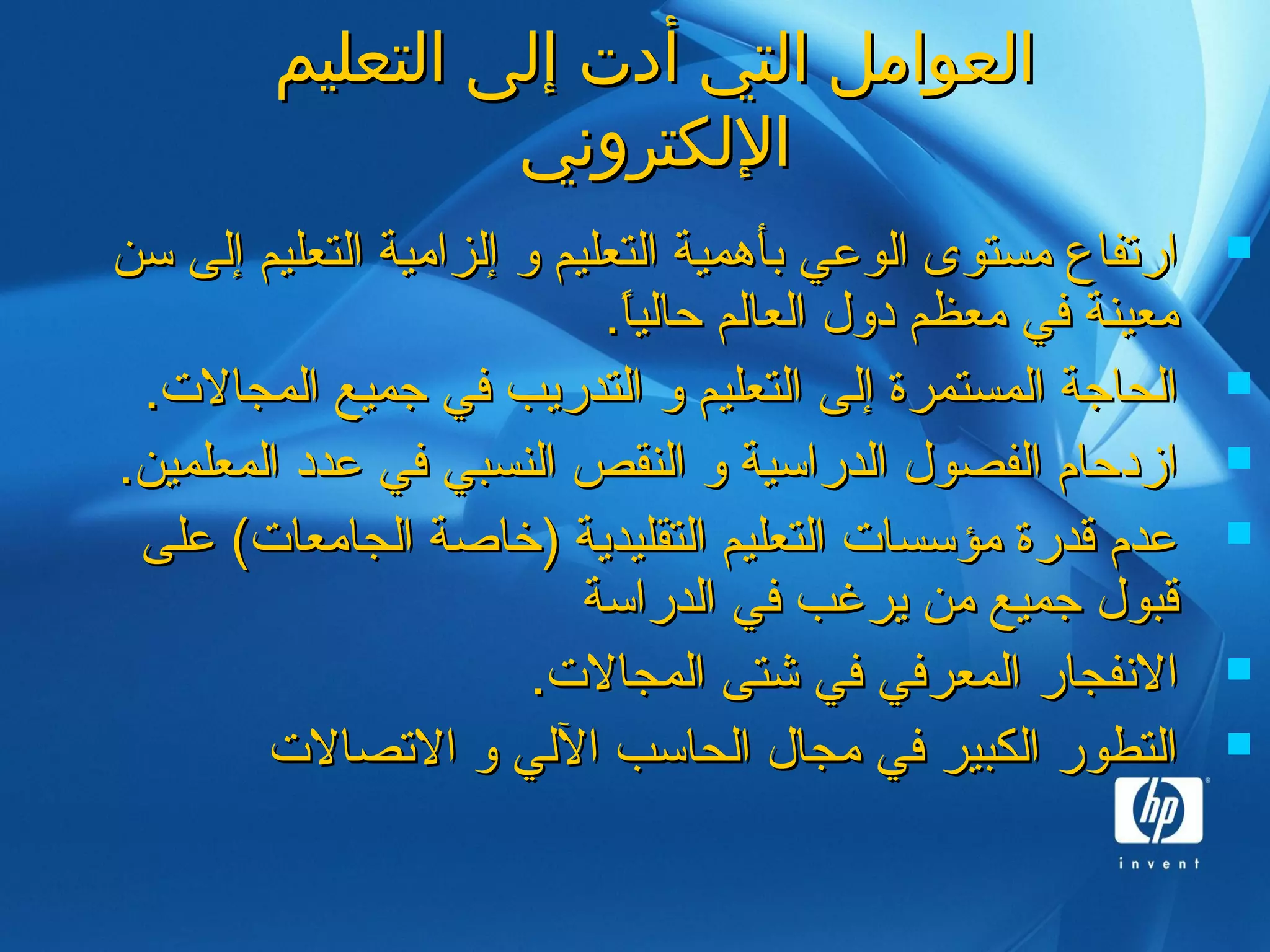 ‫التعليم‬ ‫إلى‬ ‫أدت‬ ‫التي‬ ‫العوامل‬‫التعليم‬ ‫إلى‬ ‫أدت‬ ‫التي‬ ‫العوامل‬
‫اللكتروني‬‫اللكتروني‬
‫سن‬ ‫إلى‬ ‫التعليم‬ ‫إلزامية‬ ‫و‬ ‫التعليم‬ ‫بأهمية‬ ‫الوعي‬ ‫مستوى‬ ‫ارتفاع‬‫سن‬ ‫إلى‬ ‫التعليم‬ ‫إلزامية‬ ‫و‬ ‫التعليم‬ ‫بأهمية‬ ‫الوعي‬ ‫مستوى‬ ‫ارتفاع‬
.‫ا‬ً.‫حالي‬ ‫العالم‬ ‫دول‬ ‫معظم‬ ‫في‬ ‫معينة‬.‫ا‬ً.‫حالي‬ ‫العالم‬ ‫دول‬ ‫معظم‬ ‫في‬ ‫معينة‬
.‫المجال.ت‬ ‫جميع‬ ‫في‬ ‫التدريب‬ ‫و‬ ‫التعليم‬ ‫إلى‬ ‫المستمرة‬ ‫الحاجة‬.‫المجال.ت‬ ‫جميع‬ ‫في‬ ‫التدريب‬ ‫و‬ ‫التعليم‬ ‫إلى‬ ‫المستمرة‬ ‫الحاجة‬
.‫المعلمين‬ ‫عدد‬ ‫في‬ ‫النسبي‬ ‫النقص‬ ‫و‬ ‫الدراسية‬ ‫الفصول‬ ‫ازدحام‬.‫المعلمين‬ ‫عدد‬ ‫في‬ ‫النسبي‬ ‫النقص‬ ‫و‬ ‫الدراسية‬ ‫الفصول‬ ‫ازدحام‬
‫على‬ (‫الجامعا.ت‬ ‫)خاصة‬ ‫التقليدية‬ ‫التعليم‬ ‫مؤسسا.ت‬ ‫قدرة‬ ‫عدم‬‫على‬ (‫الجامعا.ت‬ ‫)خاصة‬ ‫التقليدية‬ ‫التعليم‬ ‫مؤسسا.ت‬ ‫قدرة‬ ‫عدم‬
‫الدراسة‬ ‫في‬ ‫يرغب‬ ‫من‬ ‫جميع‬ ‫قبول‬‫الدراسة‬ ‫في‬ ‫يرغب‬ ‫من‬ ‫جميع‬ ‫قبول‬
.‫المجال.ت‬ ‫شتى‬ ‫في‬ ‫المعرفي‬ ‫النفجار‬.‫المجال.ت‬ ‫شتى‬ ‫في‬ ‫المعرفي‬ ‫النفجار‬
‫التصال.ت‬ ‫و‬ ‫اللي‬ ‫الحاسب‬ ‫مجال‬ ‫في‬ ‫الكبير‬ ‫التطور‬‫التصال.ت‬ ‫و‬ ‫اللي‬ ‫الحاسب‬ ‫مجال‬ ‫في‬ ‫الكبير‬ ‫التطور‬
 