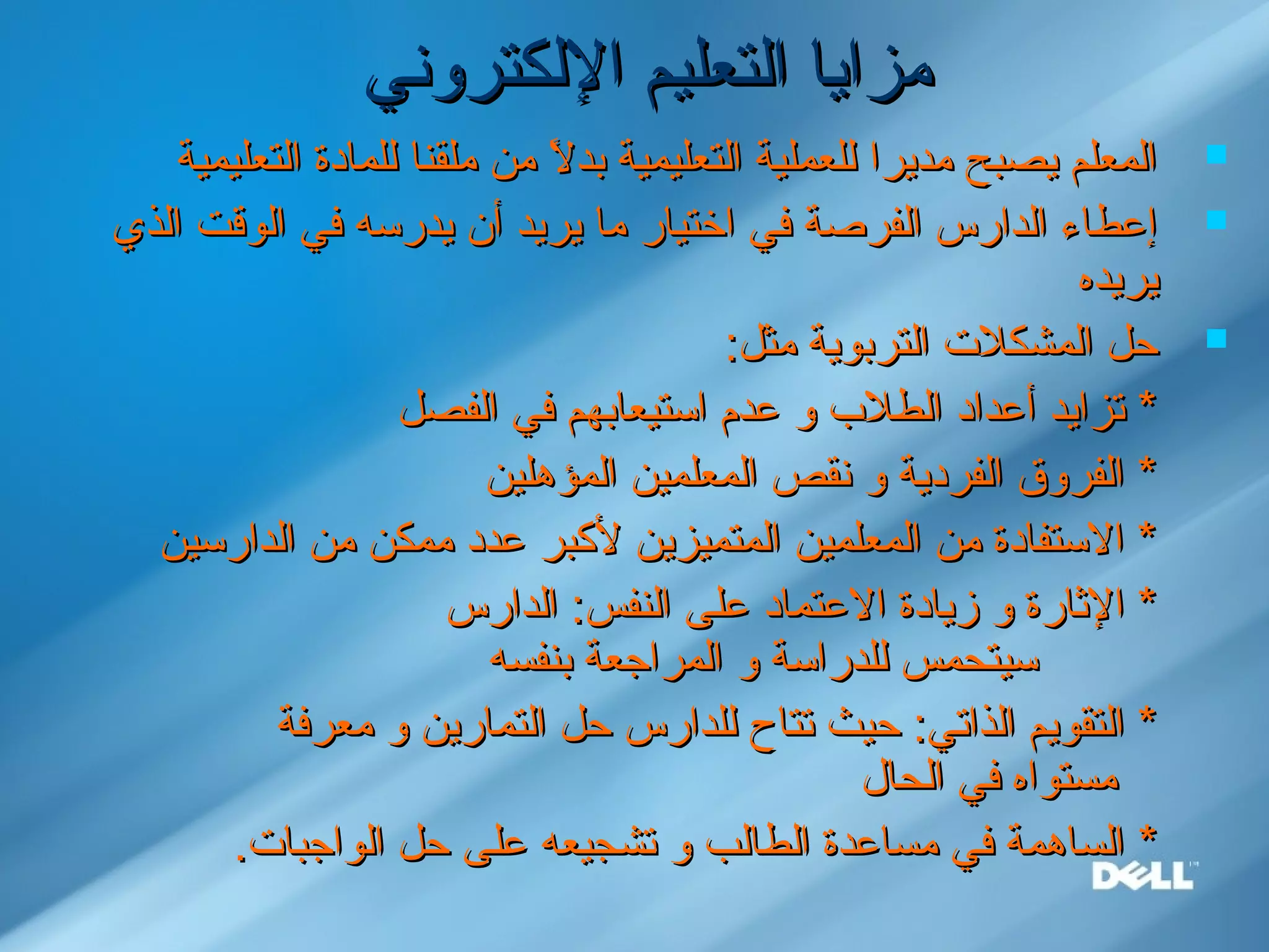 ‫اللكتروني‬ ‫التعليم‬ ‫مزايا‬‫اللكتروني‬ ‫التعليم‬ ‫مزايا‬
‫التعليمية‬ ‫للمادة‬ ‫ملقنا‬ ‫من‬ ‫ل‬ً. ‫بد‬ ‫التعليمية‬ ‫للعملية‬ ‫مديرا‬ ‫يصبح‬ ‫المعلم‬‫التعليمية‬ ‫للمادة‬ ‫ملقنا‬ ‫من‬ ‫ل‬ً. ‫بد‬ ‫التعليمية‬ ‫للعملية‬ ‫مديرا‬ ‫يصبح‬ ‫المعلم‬
‫الذي‬ ‫الوقت‬ ‫في‬ ‫يدرسه‬ ‫أن‬ ‫يريد‬ ‫ما‬ ‫اختيار‬ ‫في‬ ‫الفرصة‬ ‫الدارس‬ ‫إعطاء‬‫الذي‬ ‫الوقت‬ ‫في‬ ‫يدرسه‬ ‫أن‬ ‫يريد‬ ‫ما‬ ‫اختيار‬ ‫في‬ ‫الفرصة‬ ‫الدارس‬ ‫إعطاء‬
‫يريده‬‫يريده‬
:‫مثل‬ ‫التربوية‬ ‫المشكل.ت‬ ‫حل‬:‫مثل‬ ‫التربوية‬ ‫المشكل.ت‬ ‫حل‬
‫الفصل‬ ‫في‬ ‫استيعابهم‬ ‫عدم‬ ‫و‬ ‫الطل ب‬ ‫أعداد‬ ‫تزايد‬ *‫الفصل‬ ‫في‬ ‫استيعابهم‬ ‫عدم‬ ‫و‬ ‫الطل ب‬ ‫أعداد‬ ‫تزايد‬ *
‫المؤهلين‬ ‫المعلمين‬ ‫نقص‬ ‫و‬ ‫الفردية‬ ‫الفروق‬ *‫المؤهلين‬ ‫المعلمين‬ ‫نقص‬ ‫و‬ ‫الفردية‬ ‫الفروق‬ *
‫الدارسين‬ ‫من‬ ‫ممكن‬ ‫عدد‬ ‫لبكبر‬ ‫المتميزين‬ ‫المعلمين‬ ‫من‬ ‫الستفادة‬ *‫الدارسين‬ ‫من‬ ‫ممكن‬ ‫عدد‬ ‫لبكبر‬ ‫المتميزين‬ ‫المعلمين‬ ‫من‬ ‫الستفادة‬ *
‫الدارس‬ :‫النفس‬ ‫على‬ ‫العتماد‬ ‫زيادة‬ ‫و‬ ‫الاثارة‬ *‫الدارس‬ :‫النفس‬ ‫على‬ ‫العتماد‬ ‫زيادة‬ ‫و‬ ‫الاثارة‬ *
‫بنفسه‬ ‫المراجعة‬ ‫و‬ ‫للدراسة‬ ‫سيتحمس‬‫بنفسه‬ ‫المراجعة‬ ‫و‬ ‫للدراسة‬ ‫سيتحمس‬
‫معرفة‬ ‫و‬ ‫التمارين‬ ‫حل‬ ‫للدارس‬ ‫تتاح‬ ‫حيث‬ :‫الذاتي‬ ‫التقويم‬ *‫معرفة‬ ‫و‬ ‫التمارين‬ ‫حل‬ ‫للدارس‬ ‫تتاح‬ ‫حيث‬ :‫الذاتي‬ ‫التقويم‬ *
‫الحال‬ ‫في‬ ‫مستواه‬‫الحال‬ ‫في‬ ‫مستواه‬
**.‫الواجبا.ت‬ ‫حل‬ ‫على‬ ‫تشجيعه‬ ‫و‬ ‫الطالب‬ ‫مساعدة‬ ‫في‬ ‫الساهمة‬.‫الواجبا.ت‬ ‫حل‬ ‫على‬ ‫تشجيعه‬ ‫و‬ ‫الطالب‬ ‫مساعدة‬ ‫في‬ ‫الساهمة‬
 