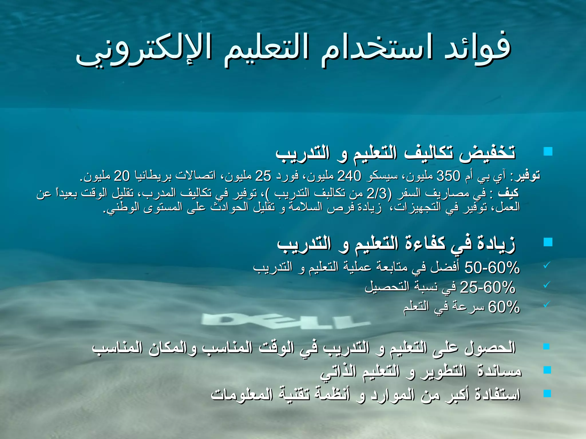 ‫اللكتروني‬ ‫التعليم‬ ‫استخدام‬ ‫فوائد‬‫اللكتروني‬ ‫التعليم‬ ‫استخدام‬ ‫فوائد‬
‫التدريب‬ ‫و‬ ‫التعليم‬ ‫تكاليف‬ ‫تخفيض‬‫التدريب‬ ‫و‬ ‫التعليم‬ ‫تكاليف‬ ‫تخفيض‬
‫توفير‬‫توفير‬‫أم‬ ‫بي‬ ‫آي‬ :‫أم‬ ‫بي‬ ‫آي‬ :350350‫سيسكو‬ ،‫مليون‬‫سيسكو‬ ،‫مليون‬240240‫فورد‬ ،‫مليون‬‫فورد‬ ،‫مليون‬2525‫بريطانيا‬ ‫اتصال.ت‬ ،‫مليون‬‫بريطانيا‬ ‫اتصال.ت‬ ،‫مليون‬2020.‫مليون‬.‫مليون‬
‫كيف‬‫كيف‬) ‫السفر‬ ‫مصاريف‬ ‫في‬ :) ‫السفر‬ ‫مصاريف‬ ‫في‬ :2/32/3‫عن‬ ‫ا‬ً.‫بعيد‬ ‫الوقت‬ ‫تقليل‬ ،‫المدر ب‬ ‫تكاليف‬ ‫في‬ ‫توفير‬ ،( ‫التدريب‬ ‫تكالبف‬ ‫من‬‫عن‬ ‫ا‬ً.‫بعيد‬ ‫الوقت‬ ‫تقليل‬ ،‫المدر ب‬ ‫تكاليف‬ ‫في‬ ‫توفير‬ ،( ‫التدريب‬ ‫تكالبف‬ ‫من‬
.‫الوطني‬ ‫المستوى‬ ‫على‬ ‫الحوادث‬ ‫تقليل‬ ‫و‬ ‫السلمة‬ ‫فرص‬ ‫زيادة‬ ،‫التجهيزا.ت‬ ‫في‬ ‫توفير‬ ،‫العمل‬.‫الوطني‬ ‫المستوى‬ ‫على‬ ‫الحوادث‬ ‫تقليل‬ ‫و‬ ‫السلمة‬ ‫فرص‬ ‫زيادة‬ ،‫التجهيزا.ت‬ ‫في‬ ‫توفير‬ ،‫العمل‬
‫التدريب‬ ‫و‬ ‫التعليم‬ ‫كفاءة‬ ‫في‬ ‫زيادة‬‫التدريب‬ ‫و‬ ‫التعليم‬ ‫كفاءة‬ ‫في‬ ‫زيادة‬
50-60%50-60%‫التدريب‬ ‫و‬ ‫التعليم‬ ‫عملية‬ ‫متابعة‬ ‫في‬ ‫أفضل‬‫التدريب‬ ‫و‬ ‫التعليم‬ ‫عملية‬ ‫متابعة‬ ‫في‬ ‫أفضل‬
25-60%25-60%‫التحصيل‬ ‫نسبة‬ ‫في‬‫التحصيل‬ ‫نسبة‬ ‫في‬
60%60%‫التعلم‬ ‫في‬ ‫سرعة‬‫التعلم‬ ‫في‬ ‫سرعة‬

‫المناسب‬ ‫والمكان‬ ‫المناسب‬ ‫الوقت‬ ‫في‬ ‫التدريب‬ ‫و‬ ‫التعليم‬ ‫على‬ ‫الحصول‬‫المناسب‬ ‫والمكان‬ ‫المناسب‬ ‫الوقت‬ ‫في‬ ‫التدريب‬ ‫و‬ ‫التعليم‬ ‫على‬ ‫الحصول‬
‫الذاتي‬ ‫التعليم‬ ‫و‬ ‫التطوير‬ ‫مساندة‬‫الذاتي‬ ‫التعليم‬ ‫و‬ ‫التطوير‬ ‫مساندة‬
‫المعلومات‬ ‫تقنية‬ ‫أنظمة‬ ‫و‬ ‫الموارد‬ ‫من‬ ‫أكبر‬ ‫استفادة‬‫المعلومات‬ ‫تقنية‬ ‫أنظمة‬ ‫و‬ ‫الموارد‬ ‫من‬ ‫أكبر‬ ‫استفادة‬
 